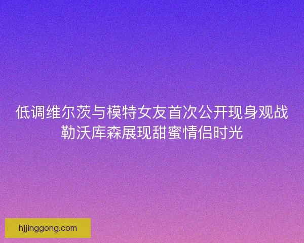 低调维尔茨与模特女友首次公开现身观战勒沃库森展现甜蜜情侣时光