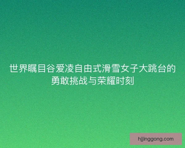 世界瞩目谷爱凌自由式滑雪女子大跳台的勇敢挑战与荣耀时刻