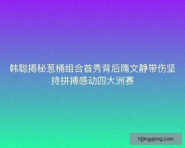 韩聪揭秘葱桶组合首秀背后隋文静带伤坚持拼搏感动四大洲赛