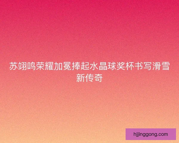 苏翊鸣荣耀加冕捧起水晶球奖杯书写滑雪新传奇