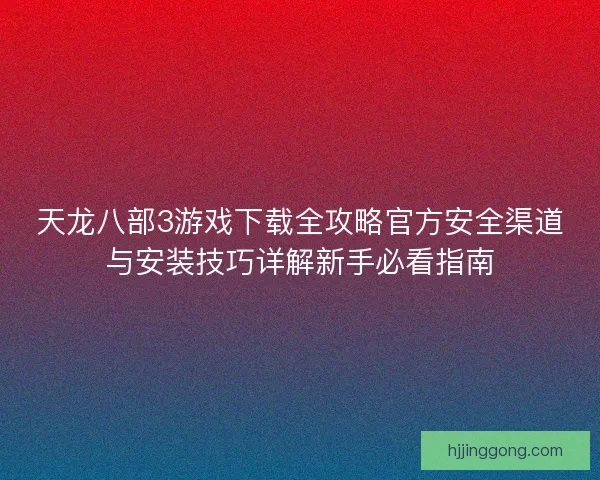 天龙八部3游戏下载全攻略官方安全渠道与安装技巧详解新手必看指南