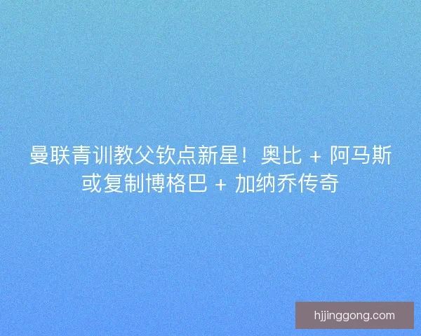 曼联青训教父钦点新星！奥比 + 阿马斯或复制博格巴 + 加纳乔传奇