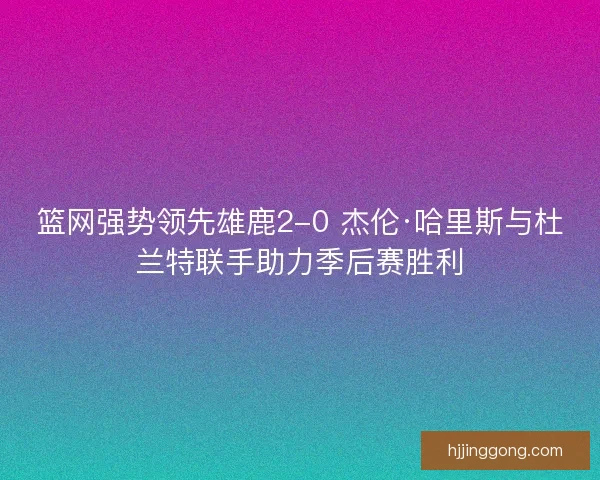 篮网强势领先雄鹿2-0 杰伦·哈里斯与杜兰特联手助力季后赛胜利