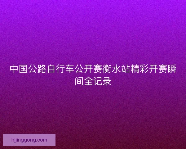 中国公路自行车公开赛衡水站精彩开赛瞬间全记录