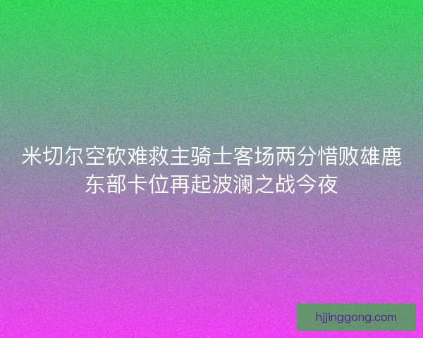 米切尔空砍难救主骑士客场两分惜败雄鹿东部卡位再起波澜之战今夜