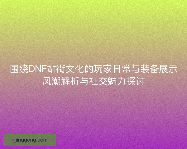 围绕DNF站街文化的玩家日常与装备展示风潮解析与社交魅力探讨