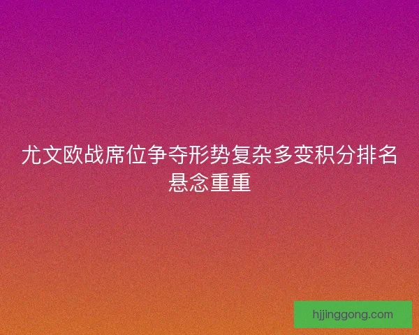 尤文欧战席位争夺形势复杂多变积分排名悬念重重