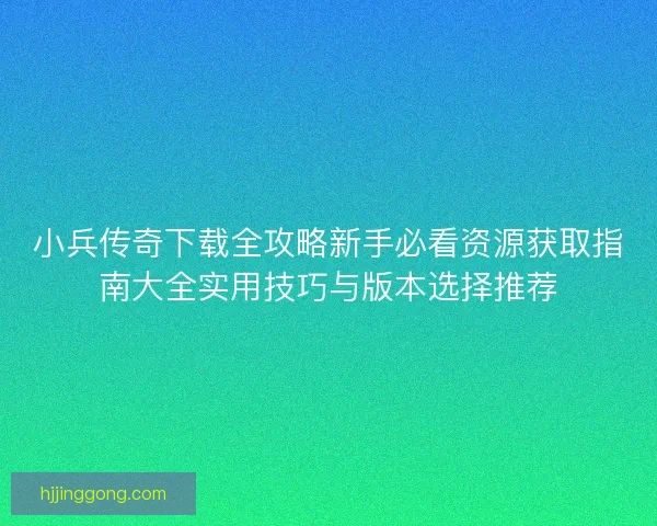 小兵传奇下载全攻略新手必看资源获取指南大全实用技巧与版本选择推荐