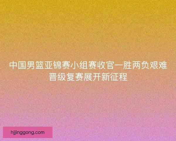 中国男篮亚锦赛小组赛收官一胜两负艰难晋级复赛展开新征程
