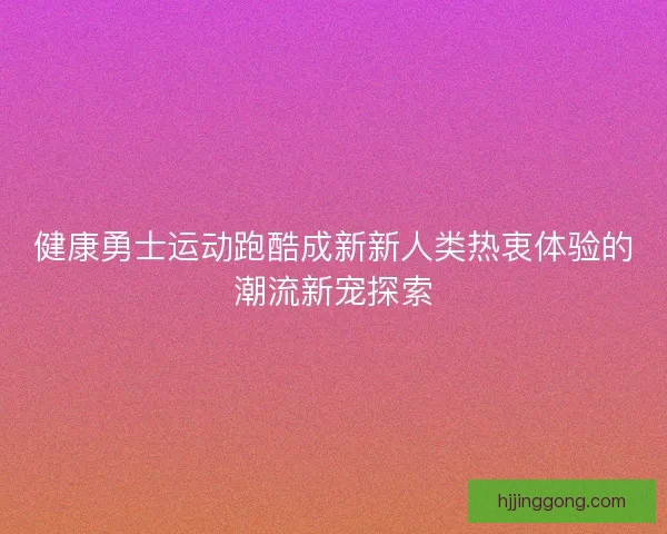 健康勇士运动跑酷成新新人类热衷体验的潮流新宠探索