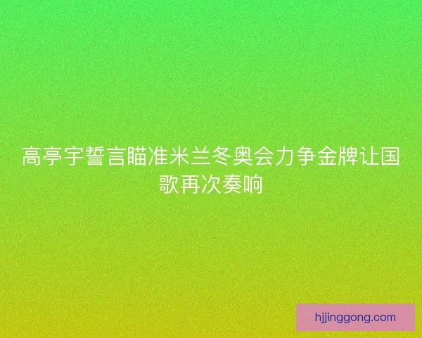 高亭宇誓言瞄准米兰冬奥会力争金牌让国歌再次奏响