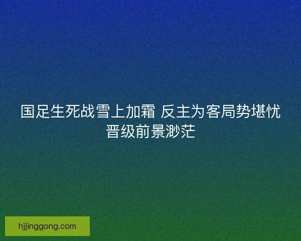 国足生死战雪上加霜 反主为客局势堪忧晋级前景渺茫