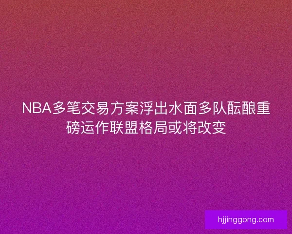 NBA多笔交易方案浮出水面多队酝酿重磅运作联盟格局或将改变
