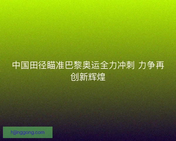 中国田径瞄准巴黎奥运全力冲刺 力争再创新辉煌
